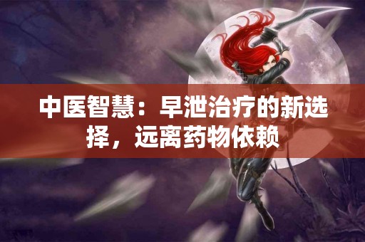 中医智慧：早泄治疗的新选择，远离药物依赖
